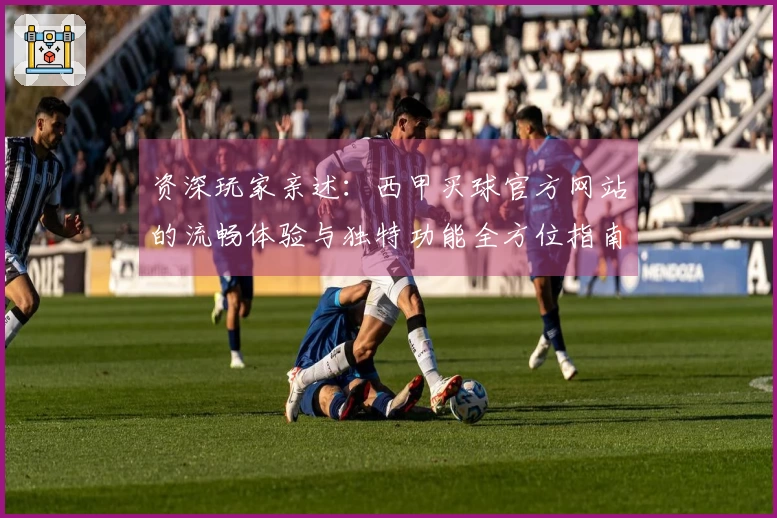 资深玩家亲述：西甲买球官方网站的流畅体验与独特功能全方位指南